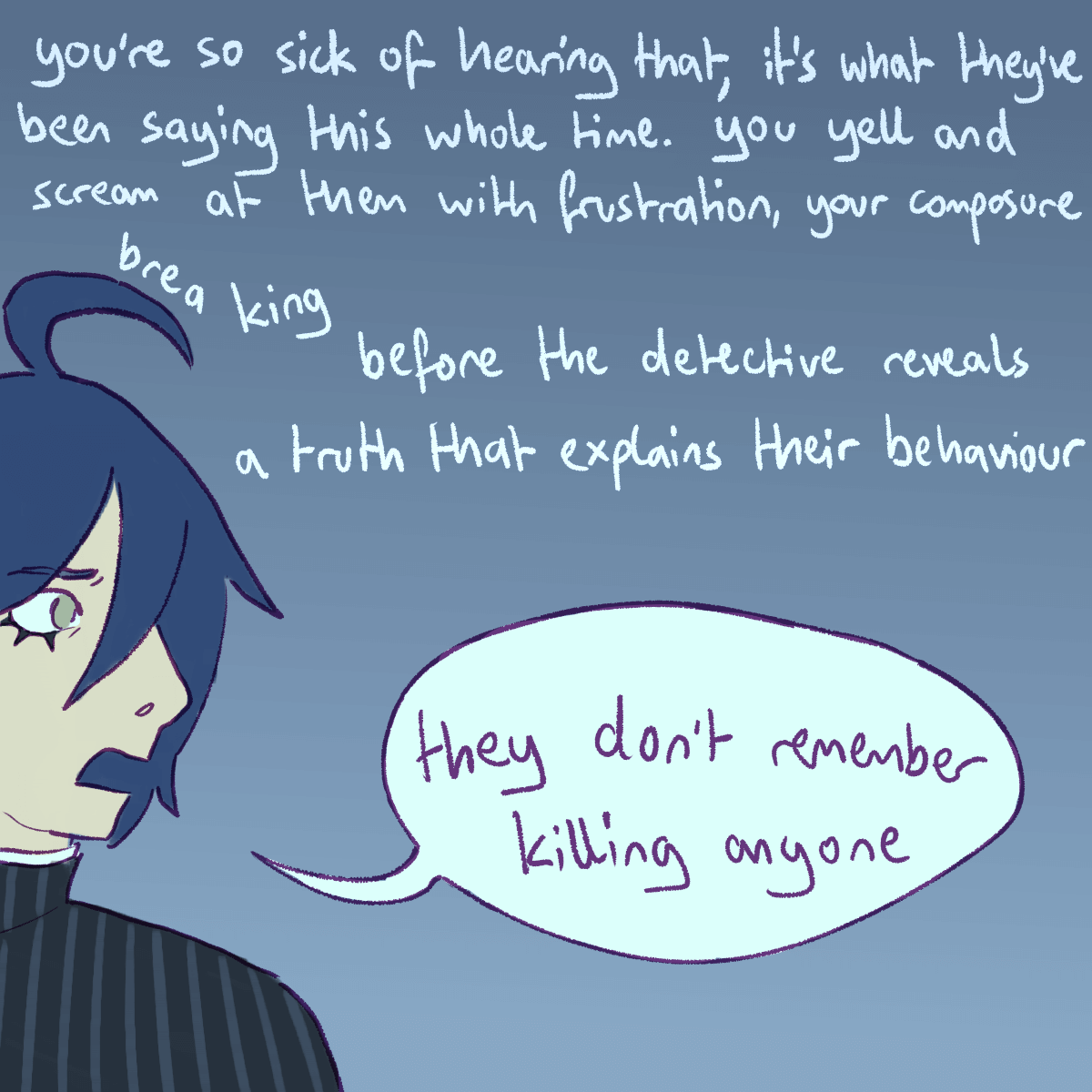 a drawing of shuichi chiming in, looking rattled. the text continues 'you're
		so sick of hearing that, it's what they've been saying this whole time. you yell and scream at them with frustration,
		your composure breaking before the detective reveals a truth that explains their behaviour: they don't remember
		killing anyone.'