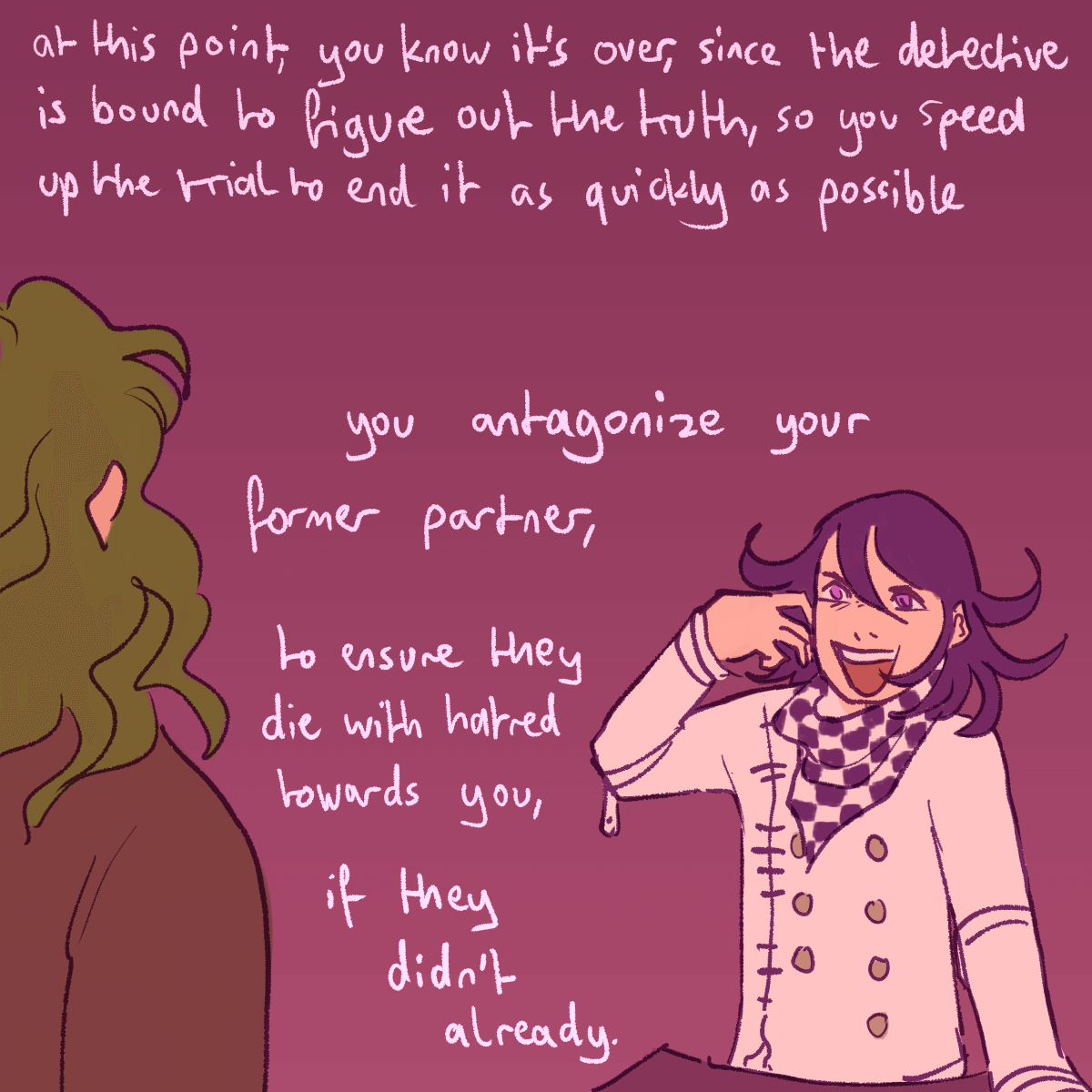 a drawing of kokichi talking to gonta with a malicious look on his face. the
		text continues 'at this point you know it's over, since the detective is bound to figure out the truth, so you speed
		up the trial to end it as quickly as possible. you antagonize your former partner, to ensure they die with hatred
		towards you, if they didn't already.'