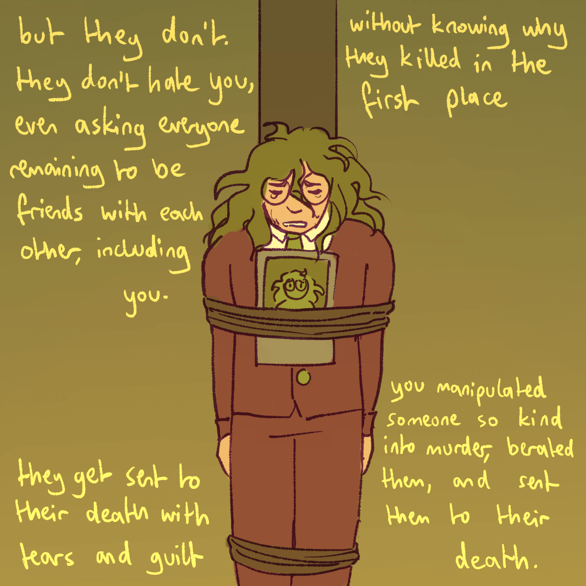 a drawing of gonta and alter ego gonta tied to a pole at their execution. the
		text concludes 'but they don't. they don't hate you, even asking everyone remaining to be friends with each other,
		including you. they get sent to their death with tears and guilt, without knowing why they killed in the first place.
		you manipulated someone so kind into murder, berated them, and sent them to their death.