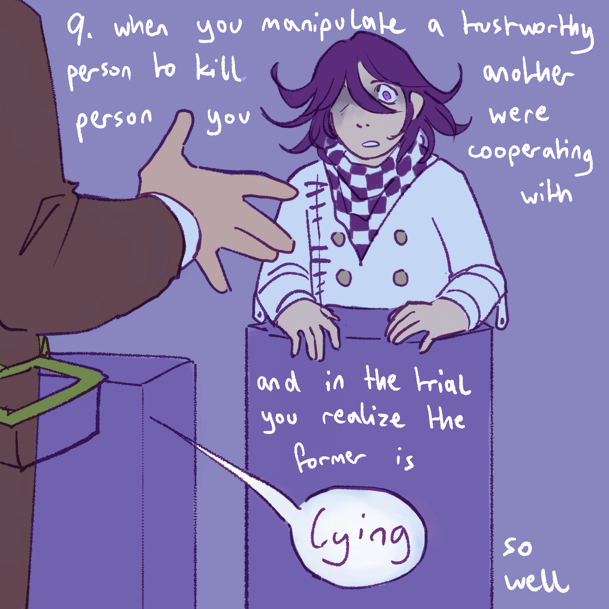 a drawing of kokichi at his trial stand looking unsettled with gonta in the
		foreground, with the point '9. when you manipulate a trustworthy person to kill another person you were cooperating
		with and in the trial you realize the former is lying so well'