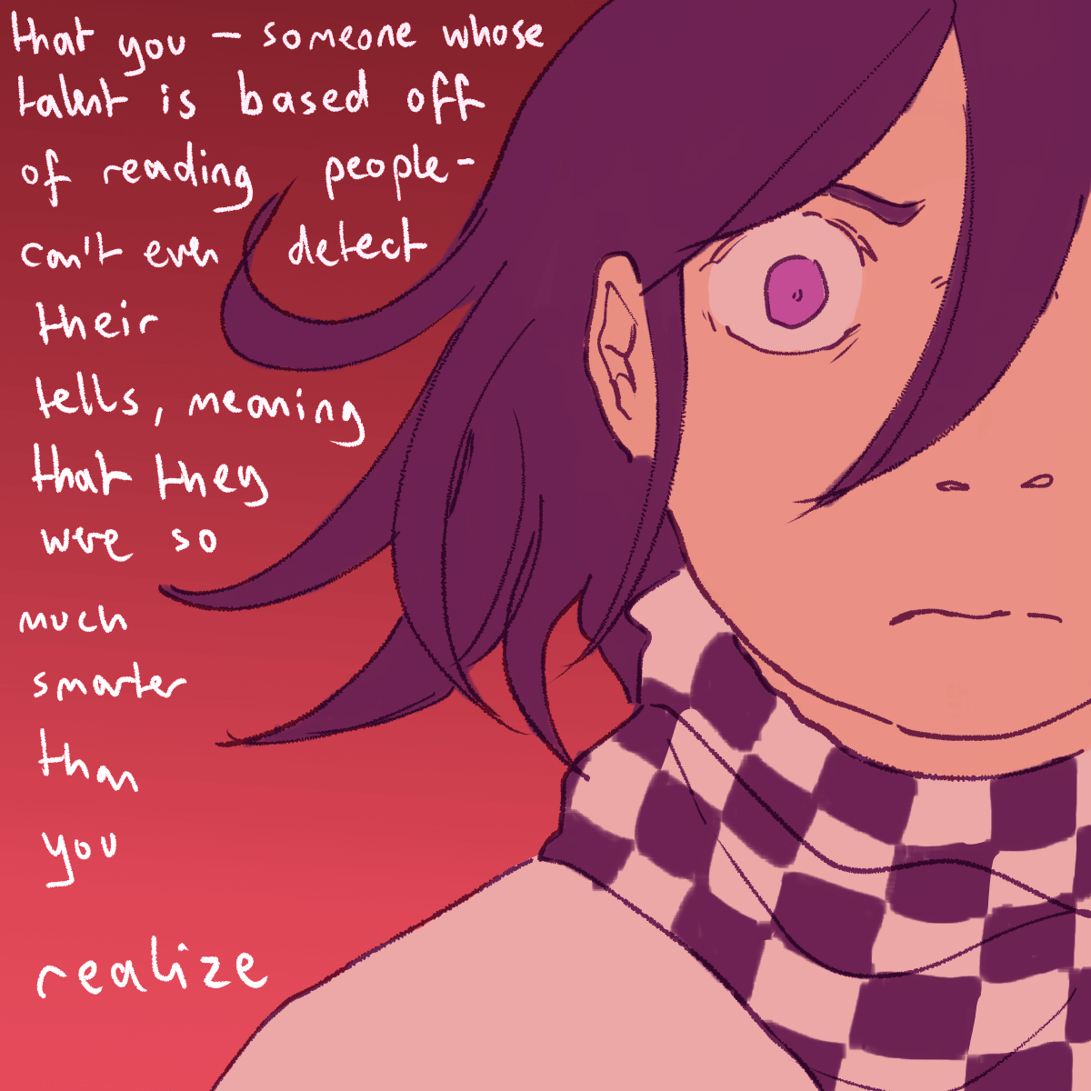 'that you - someone whose talent is based off of reading people - can't even
		detect their tells, meaning that they were so much smarter than you realize.' kokichi furrows his brows.